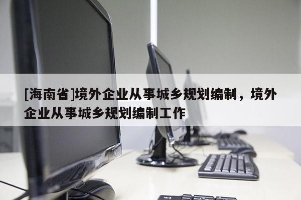 [海南省]境外企業(yè)從事城鄉(xiāng)規(guī)劃編制，境外企業(yè)從事城鄉(xiāng)規(guī)劃編制工作