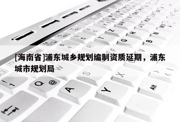 [海南省]浦東城鄉(xiāng)規(guī)劃編制資質(zhì)延期，浦東城市規(guī)劃局