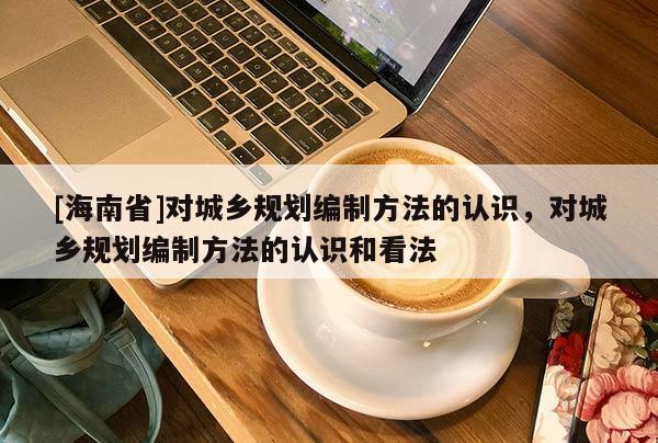 [海南省]對城鄉(xiāng)規(guī)劃編制方法的認識，對城鄉(xiāng)規(guī)劃編制方法的認識和看法