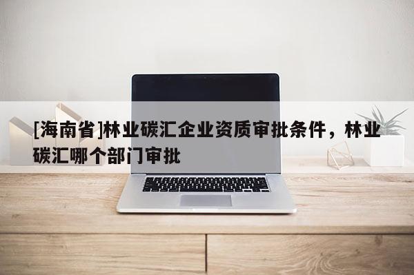 [海南省]林業(yè)碳匯企業(yè)資質(zhì)審批條件，林業(yè)碳匯哪個部門審批