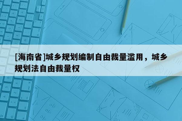 [海南省]城鄉(xiāng)規(guī)劃編制自由裁量濫用，城鄉(xiāng)規(guī)劃法自由裁量權(quán)