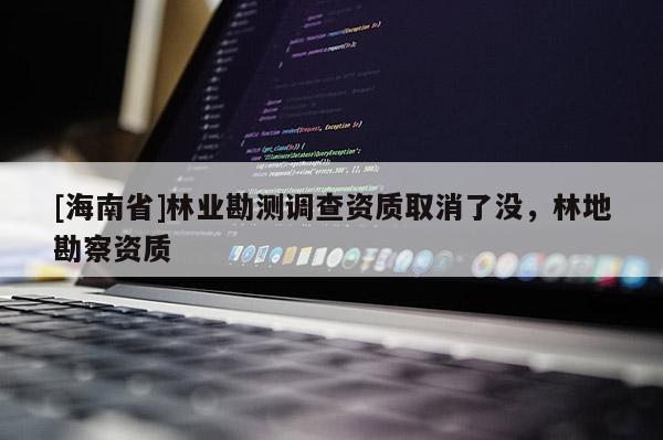 [海南省]林業(yè)勘測調(diào)查資質(zhì)取消了沒，林地勘察資質(zhì)