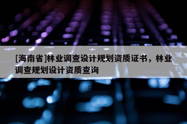 [海南省]林業(yè)調(diào)查設(shè)計(jì)規(guī)劃資質(zhì)證書(shū)，林業(yè)調(diào)查規(guī)劃設(shè)計(jì)資質(zhì)查詢