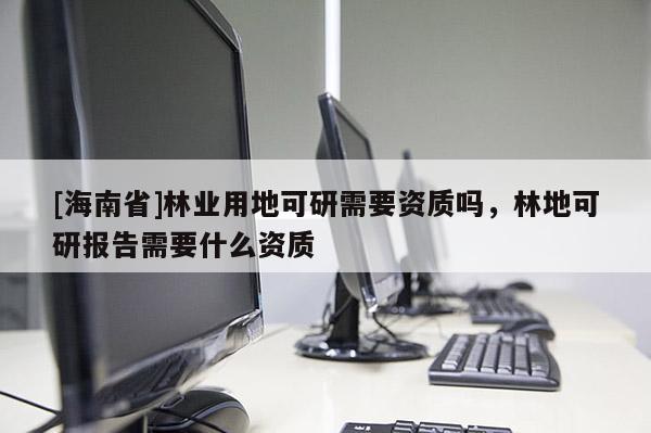 [海南省]林業(yè)用地可研需要資質(zhì)嗎，林地可研報(bào)告需要什么資質(zhì)