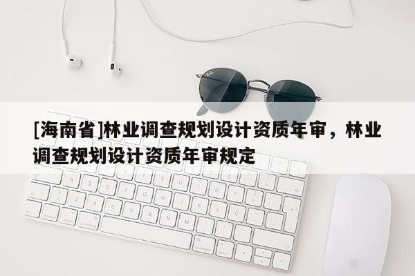 [海南省]林業(yè)調(diào)查規(guī)劃設(shè)計(jì)資質(zhì)年審，林業(yè)調(diào)查規(guī)劃設(shè)計(jì)資質(zhì)年審規(guī)定