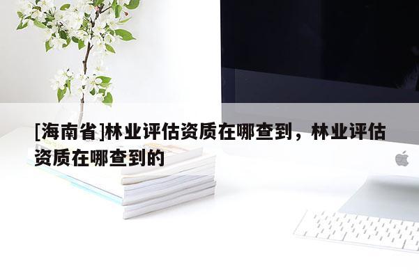 [海南省]林業(yè)評估資質(zhì)在哪查到，林業(yè)評估資質(zhì)在哪查到的