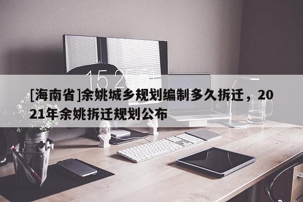 [海南省]余姚城鄉(xiāng)規(guī)劃編制多久拆遷，2021年余姚拆遷規(guī)劃公布