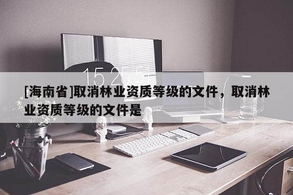 [海南省]取消林業(yè)資質(zhì)等級的文件，取消林業(yè)資質(zhì)等級的文件是