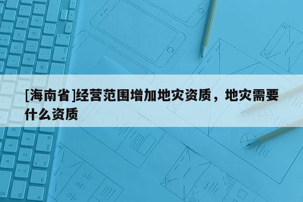 [海南省]經(jīng)營范圍增加地災(zāi)資質(zhì)，地災(zāi)需要什么資質(zhì)