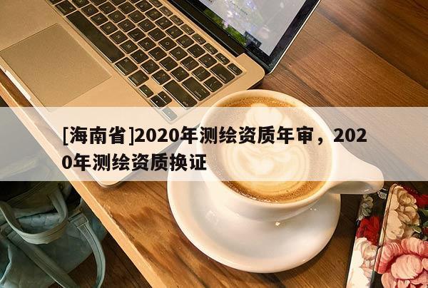 [海南省]2020年測(cè)繪資質(zhì)年審，2020年測(cè)繪資質(zhì)換證