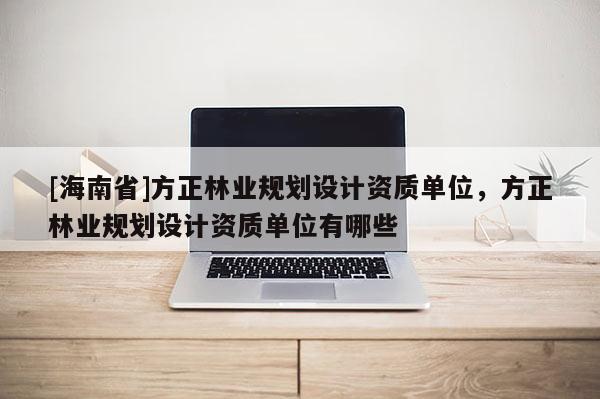 [海南省]方正林業(yè)規(guī)劃設(shè)計資質(zhì)單位，方正林業(yè)規(guī)劃設(shè)計資質(zhì)單位有哪些