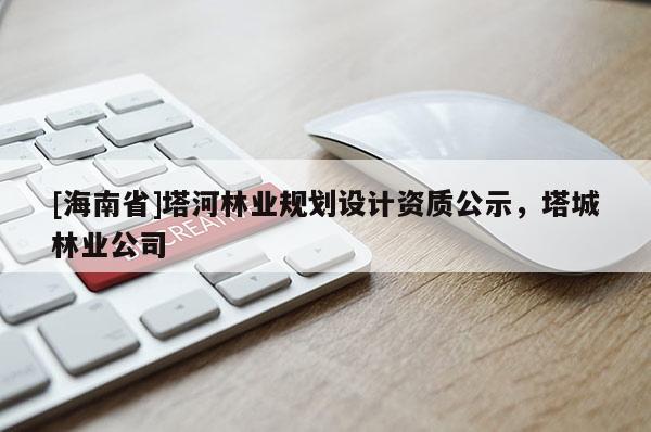 [海南省]塔河林業(yè)規(guī)劃設(shè)計資質(zhì)公示，塔城林業(yè)公司