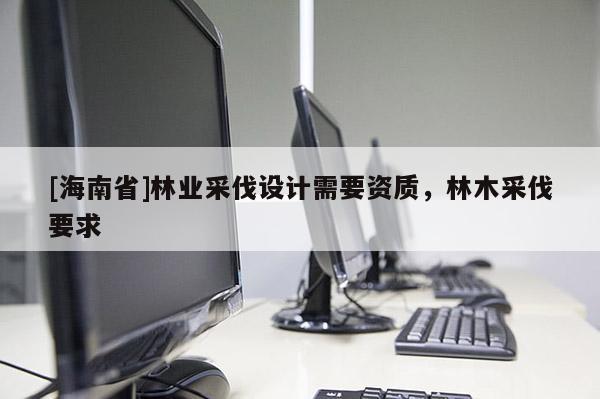 [海南省]林業(yè)采伐設(shè)計(jì)需要資質(zhì)，林木采伐要求