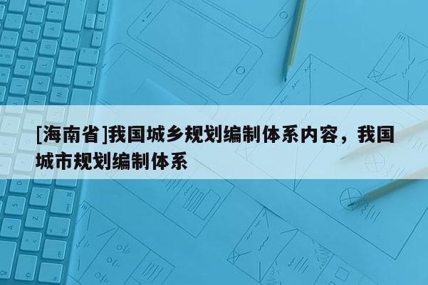 [海南省]我國(guó)城鄉(xiāng)規(guī)劃編制體系內(nèi)容，我國(guó)城市規(guī)劃編制體系