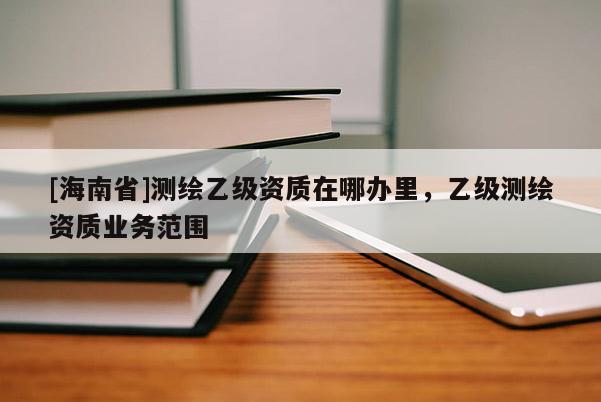 [海南省]測(cè)繪乙級(jí)資質(zhì)在哪辦里，乙級(jí)測(cè)繪資質(zhì)業(yè)務(wù)范圍