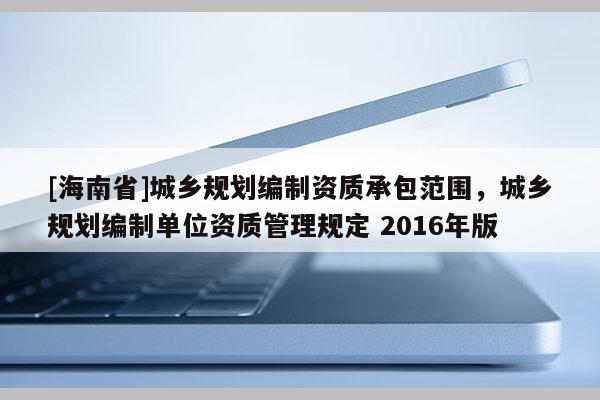 [海南省]城鄉(xiāng)規(guī)劃編制資質(zhì)承包范圍，城鄉(xiāng)規(guī)劃編制單位資質(zhì)管理規(guī)定 2016年版