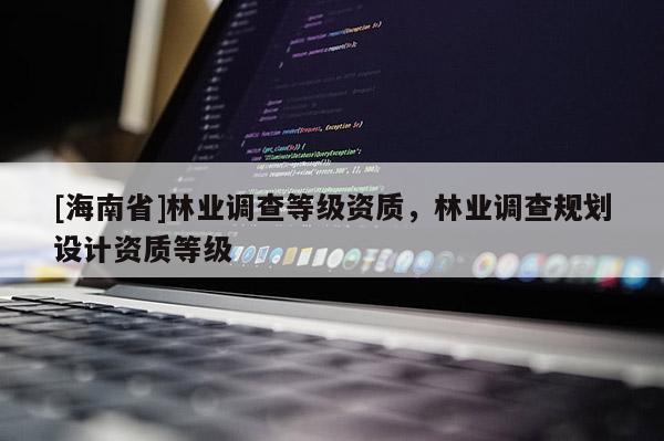 [海南省]林業(yè)調(diào)查等級(jí)資質(zhì)，林業(yè)調(diào)查規(guī)劃設(shè)計(jì)資質(zhì)等級(jí)