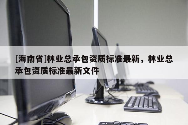 [海南省]林業(yè)總承包資質(zhì)標(biāo)準(zhǔn)最新，林業(yè)總承包資質(zhì)標(biāo)準(zhǔn)最新文件