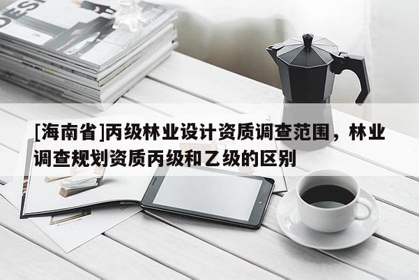 [海南省]丙級(jí)林業(yè)設(shè)計(jì)資質(zhì)調(diào)查范圍，林業(yè)調(diào)查規(guī)劃資質(zhì)丙級(jí)和乙級(jí)的區(qū)別