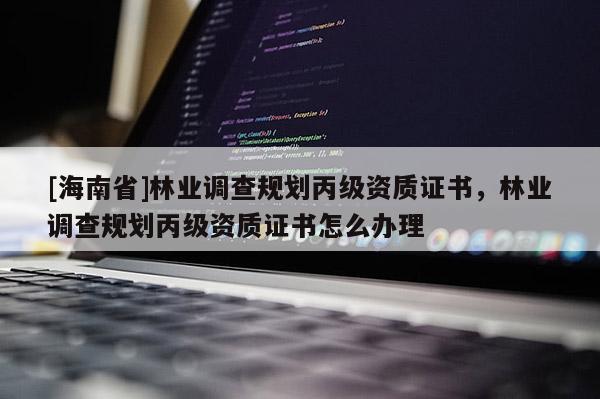 [海南省]林業(yè)調(diào)查規(guī)劃丙級資質(zhì)證書，林業(yè)調(diào)查規(guī)劃丙級資質(zhì)證書怎么辦理