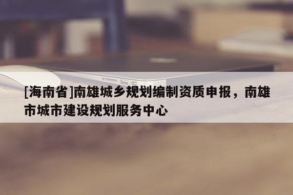 [海南省]南雄城鄉(xiāng)規(guī)劃編制資質(zhì)申報，南雄市城市建設規(guī)劃服務中心