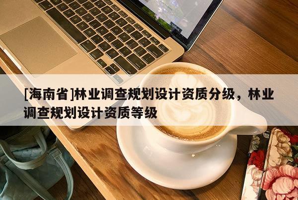 [海南省]林業(yè)調查規(guī)劃設計資質分級，林業(yè)調查規(guī)劃設計資質等級