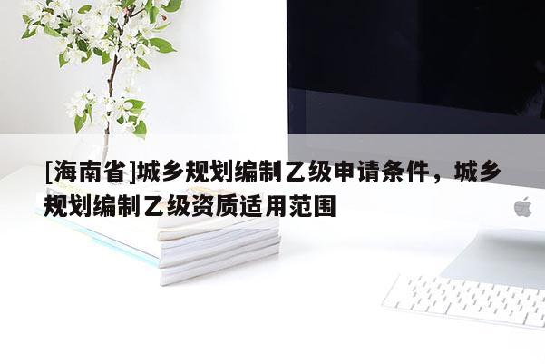 [海南省]城鄉(xiāng)規(guī)劃編制乙級申請條件，城鄉(xiāng)規(guī)劃編制乙級資質(zhì)適用范圍