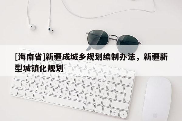 [海南省]新疆成城鄉(xiāng)規(guī)劃編制辦法，新疆新型城鎮(zhèn)化規(guī)劃