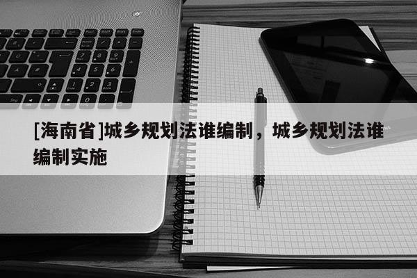 [海南省]城鄉(xiāng)規(guī)劃法誰(shuí)編制，城鄉(xiāng)規(guī)劃法誰(shuí)編制實(shí)施