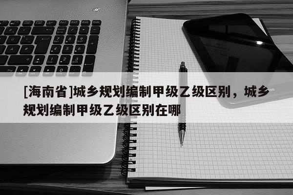 [海南省]城鄉(xiāng)規(guī)劃編制甲級乙級區(qū)別，城鄉(xiāng)規(guī)劃編制甲級乙級區(qū)別在哪