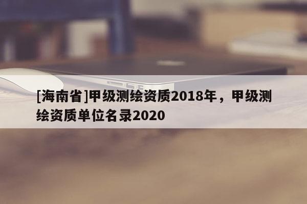 [海南省]甲級測繪資質(zhì)2018年，甲級測繪資質(zhì)單位名錄2020