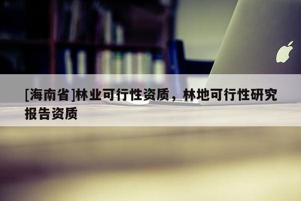 [海南省]林業(yè)可行性資質(zhì)，林地可行性研究報(bào)告資質(zhì)