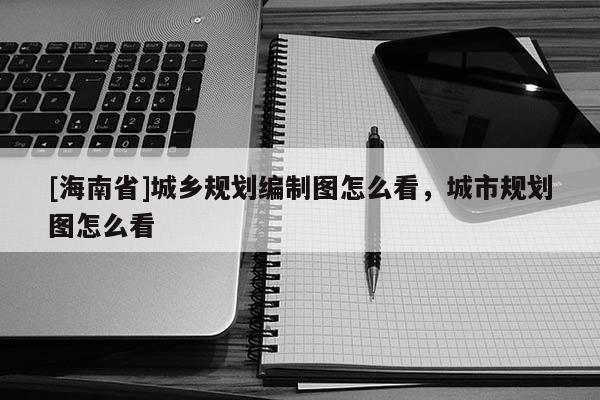 [海南省]城鄉(xiāng)規(guī)劃編制圖怎么看，城市規(guī)劃圖怎么看