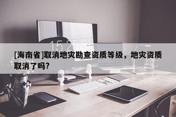 [海南省]取消地災(zāi)勘查資質(zhì)等級，地災(zāi)資質(zhì)取消了嗎?