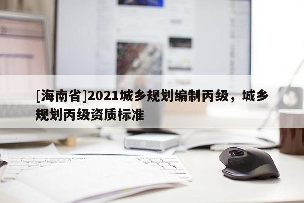 [海南省]2021城鄉(xiāng)規(guī)劃編制丙級(jí)，城鄉(xiāng)規(guī)劃丙級(jí)資質(zhì)標(biāo)準(zhǔn)