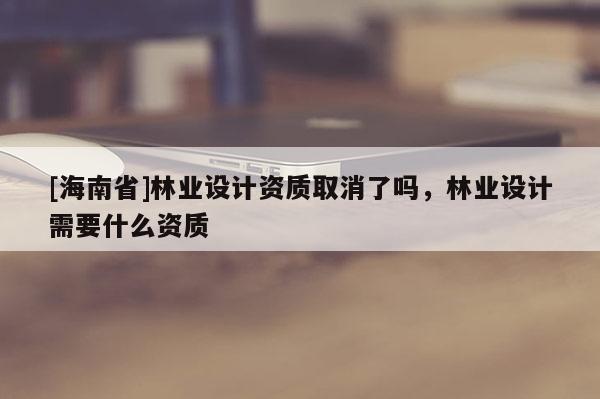 [海南省]林業(yè)設(shè)計(jì)資質(zhì)取消了嗎，林業(yè)設(shè)計(jì)需要什么資質(zhì)