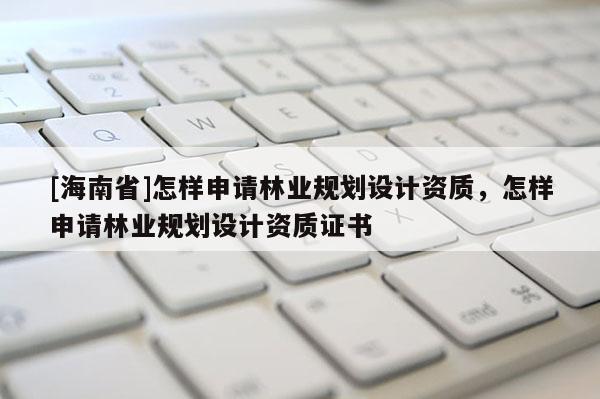 [海南省]怎樣申請林業(yè)規(guī)劃設(shè)計資質(zhì)，怎樣申請林業(yè)規(guī)劃設(shè)計資質(zhì)證書