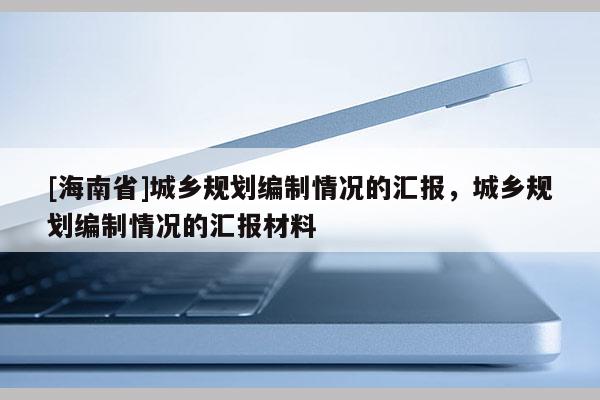 [海南省]城鄉(xiāng)規(guī)劃編制情況的匯報(bào)，城鄉(xiāng)規(guī)劃編制情況的匯報(bào)材料