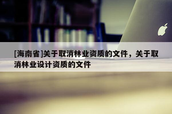 [海南省]關(guān)于取消林業(yè)資質(zhì)的文件，關(guān)于取消林業(yè)設(shè)計(jì)資質(zhì)的文件