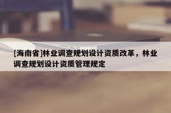 [海南省]林業(yè)調(diào)查規(guī)劃設計資質(zhì)改革，林業(yè)調(diào)查規(guī)劃設計資質(zhì)管理規(guī)定