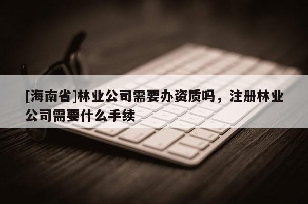 [海南省]林業(yè)公司需要辦資質嗎，注冊林業(yè)公司需要什么手續(xù)