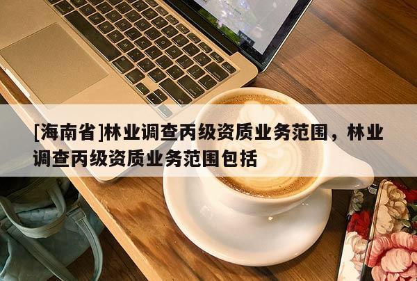 [海南省]林業(yè)調(diào)查丙級資質(zhì)業(yè)務(wù)范圍，林業(yè)調(diào)查丙級資質(zhì)業(yè)務(wù)范圍包括