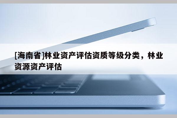 [海南省]林業(yè)資產(chǎn)評估資質(zhì)等級分類，林業(yè)資源資產(chǎn)評估