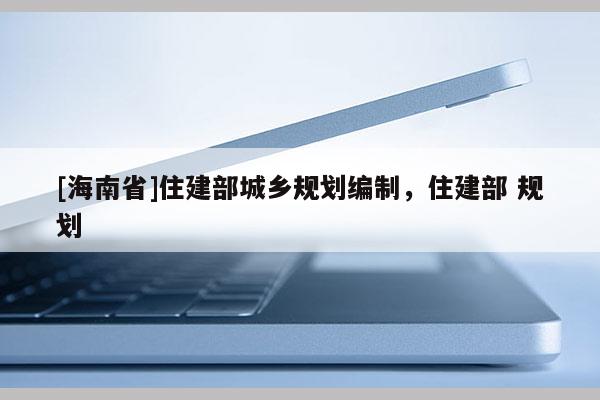 [海南省]住建部城鄉(xiāng)規(guī)劃編制，住建部 規(guī)劃