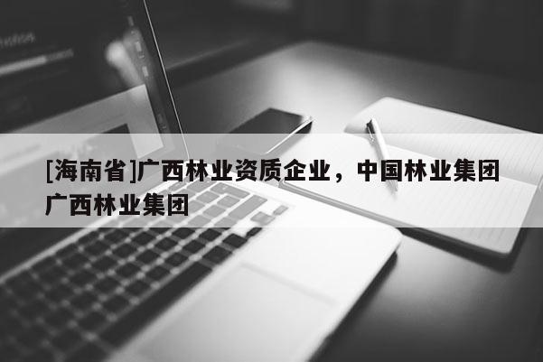 [海南省]廣西林業(yè)資質(zhì)企業(yè)，中國(guó)林業(yè)集團(tuán)廣西林業(yè)集團(tuán)