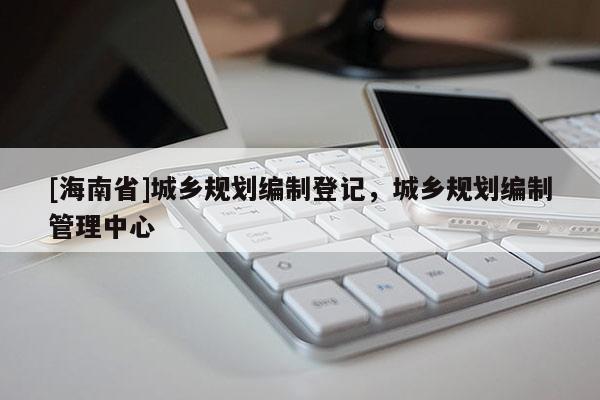 [海南省]城鄉(xiāng)規(guī)劃編制登記，城鄉(xiāng)規(guī)劃編制管理中心