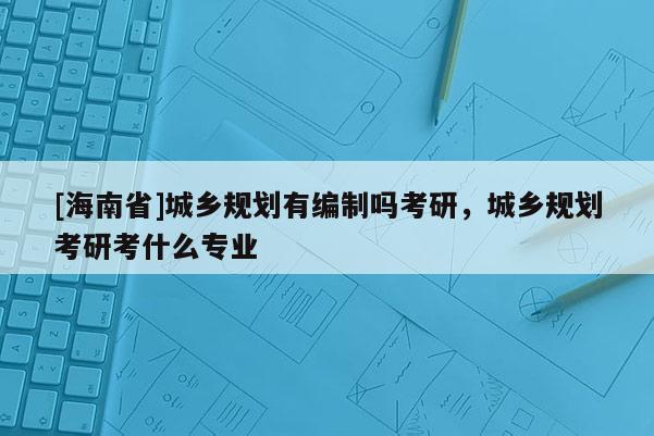 [海南省]城鄉(xiāng)規(guī)劃有編制嗎考研，城鄉(xiāng)規(guī)劃考研考什么專業(yè)