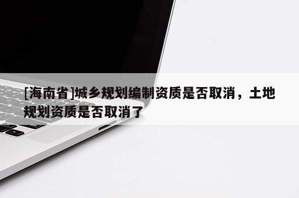 [海南省]城鄉(xiāng)規(guī)劃編制資質(zhì)是否取消，土地規(guī)劃資質(zhì)是否取消了