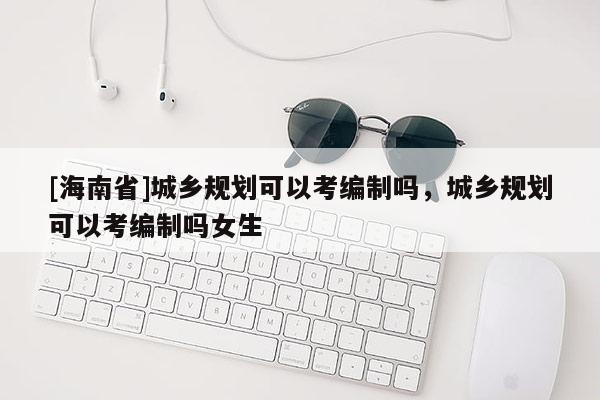 [海南省]城鄉(xiāng)規(guī)劃可以考編制嗎，城鄉(xiāng)規(guī)劃可以考編制嗎女生