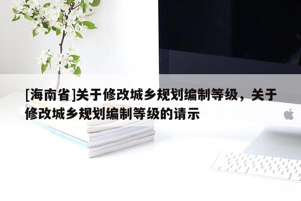 [海南省]關(guān)于修改城鄉(xiāng)規(guī)劃編制等級，關(guān)于修改城鄉(xiāng)規(guī)劃編制等級的請示